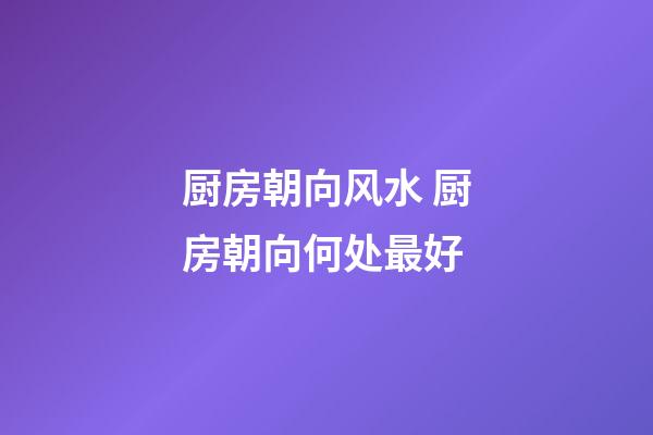 厨房朝向风水 厨房朝向何处最好